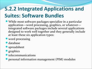 5.2.2 Integrated Applications and
Suites: Software Bundles
While most software packages specialize in a particular
 application—word processing, graphics, or whatever—
 integrated software packages include several applications
 designed to work well together and they generally include
 at least these six application types:
word processing
database
spreadsheet
graphics
telecommunications
personal information management (PIM) modules
 