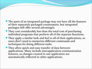 The parts of an integrated package may not have all the features
 of their separately packaged counterparts, but integrated
 packages still offer several advantages:
They cost considerably less than the total cost of purchasing
 individual programs that perform all of the separate functions.
They apply a similar look and feel to all of their applications, so
 users don’t need to memorize different commands and
 techniques for doing different tasks.
They allow quick and easy transfer of data between
 applications. Many include interapplication communication
 features, so changes created in one application are
 automatically reflected in other applications.
 