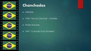 Chanchadas 
 Atlântida 
 1933: “Voz do Carnaval” – Cinédia 
 Walter Macedo 
 1947: “O Mundo É Um Pandeiro” 
 