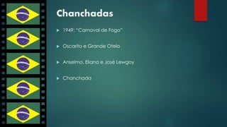Chanchadas 
 1949: “Carnaval de Fogo” 
 Oscarito e Grande Otelo 
 Anselmo, Eliana e José Lewgoy 
 Chanchada 
 