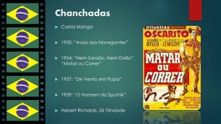 Chanchadas 
 Carlos Manga 
 1950: “Aviso aos Navegantes” 
 1954: “Nem Sansão, Nem Dalila”, 
“Matar ou Correr” 
 1957: “De Vento em Popa” 
 1959: “O Homem do Sputnik” 
 Hebert Richards, Zé Trindade 
 