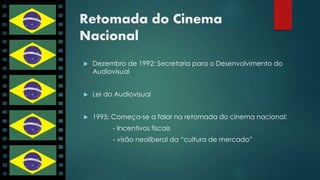 Retomada do Cinema 
Nacional 
 Dezembro de 1992: Secretaria para o Desenvolvimento do 
Audiovisual 
 Lei do Audiovisual 
 1995: Começa-se a falar na retomada do cinema nacional: 
- Incentivos fiscais 
- visão neoliberal da “cultura de mercado” 
 