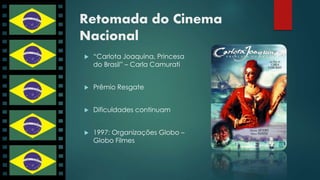 Retomada do Cinema 
Nacional 
 “Carlota Joaquina, Princesa 
do Brasil” – Carla Camurati 
 Prêmio Resgate 
 Dificuldades continuam 
 1997: Organizações Globo – 
Globo Filmes 
 
