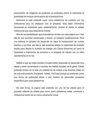 presentación de imágenes de productos ya acabados ofrece al interesado la
posibilidad de conocer cómo podría ser el producto final.
  Asimismo la web pretende servir como plataforma de contacto con las
instituciones que se impliquen con el proyecto. Esta labor informativa
transversal es importante para, colateralmente, mostrar al cliente la solidez
institucional que vaya adquiriendo Cíbola.
  Otra de las posibilidades que pretendemos brindar con esta página es ir más
allá de sus servicios comerciales y ofrecer un contacto multidireccional. Para
una editorial en proceso de desarrollo es clave la incorporación de nuevos
talentos a sus filas, por ello la web pretende ofrecer la capacidad de contacto
directo para abodar la cuestión de trabajar con Cíbola Ediciones así como la
necesidad e importancia de sumarse a un proyecto de edición con un claro
asentamiento en la red.


  Debido a que las redes sociales virtuales están alcanzado un desarrollo muy
rápido y están comenzando a cambiar los hábitos sociales de la gente, Cíbola
pretende brindar en la web una plataforma de enlace a las diversas redes en
las que está presente (Facebook, Twitter, YouTube) porque se presentan como
una forma de publicidad eficaz y una manera de desarrollar proyectos
específicos para esas plataformas.


  De esta forma, la página web pretende ser uno de los pilares para el
proyecto editorial de Cíbola para servir como plataforma social, comercial e
institucional dentro de un marco claramente virtual.
 