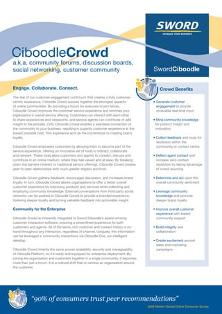 a.k.a. community forums, discussion boards,
social networking, customer community

Engage. Collaborate. Connect.                                                                   Crowd Benefits
The star of our customer engagement continuum that creates a truly customer-
centric experience, Ciboodle Crowd weaves together the strongest aspects                   • Generate customer
of online communities. By providing a forum for everyone to join forces,                     engagement to provide
Ciboodle Crowd improves the customer service experience and enriches your                    invaluable real-time input
organisation’s overall service offering. Customers can interact with each other
to share experiences and viewpoints, and service agents can contribute or add              • Mine community knowledge
insight to the process. Only Ciboodle Crowd enables a seamless connection of                for product insight and
the community to your business, resulting in superior customer experience at the            innovation
lowest possible cost. This experience acts as the cornerstone to creating brand
loyalty.                                                                                   • Collect feedback and route for
                                                                                             resolution within the
Ciboodle Crowd empowers customers by allowing them to become part of the                     community or contact centre
service experience, offering an innovative set of tools to interact, collaborate
and network. These tools allow customers and agents to connect, discuss and                • Deflect agent contact and
contribute in an online medium, where they feel valued and at ease. By breaking              increase zero-contact
down the barriers inherent to traditional service offerings, Ciboodle Crowd creates          resolution by taking advantage
peer-to-peer relationships with much greater respect and trust.                              of crowd sourcing

Ciboodle Crowd gathers feedback, encourages discussion, and increases brand                • Determine and act upon the
loyalty. In turn, Ciboodle Crowd allows organisations to offer a better overall              overall community sentiment
customer experience by improving products and services while collecting and
employing community knowledge. External conversations from third-party social              • Leverage community
networks can be pushed to Ciboodle Crowd to provide a branded experience,                    knowledge and promote
fostering deeper loyalty and turning valuable feedback into actionable insight.              deeper brand loyalty

Community for the Enterprise                                                               • Improve overall customer
                                                                                             experience with added
Ciboodle Crowd is inherently integrated to Sword Ciboodle’s award-winning                    community support
customer interaction software, ensuring a streamlined experience for both
customers and agents. All of the same, rich customer and contact history is on-            • Build integrity and
hand throughout any interaction, regardless of channel. Uniquely, this information           collaboration
can be leveraged in community interactions via Ciboodle One, our intelligent
desktop.                                                                                   • Create excitement around
                                                                                             sales and marketing
Ciboodle Crowd inherits the same proven scalability, security and manageability              campaigns
of Ciboodle Platform, so it’s ready and equipped for enterprise deployment. By
joining the organisation and customers together in a single community, it becomes
more than just a forum. It is a cultural shift that re-centres an organisation around
the customer.




            “90% of consumers trust peer recommendations”
                                                                                        2009 Nielsen Global Online Consumer Survey
 