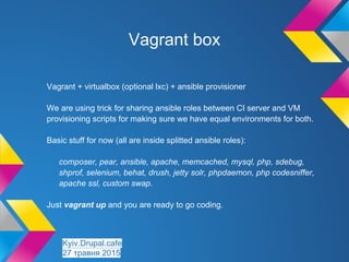 Vagrant + virtualbox (optional lxc) + ansible provisioner
We are using trick for sharing ansible roles between CI server and VM
provisioning scripts for making sure we have equal environments for both.
Basic stuff for now (all are inside splitted ansible roles):
composer, pear, ansible, apache, memcached, mysql, php, sdebug,
shprof, selenium, behat, drush, jetty solr, phpdaemon, php codesniffer,
apache ssl, custom swap.
Just vagrant up and you are ready to go coding.
Vagrant box
Kyiv.Drupal.cafe
27 травня 2015
 
