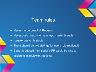Team rules
● Never merge own Pull Request
● Never push directly to main repo master branch
● master branch is stable
● There should be two siblings for every role (optional)
● Bugs introduced from specific PR would be nice to
assign to its reviewer. (optional)
 