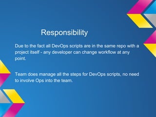 Responsibility
Due to the fact all DevOps scripts are in the same repo with a
project itself - any developer can change workflow at any
point.
Team does manage all the steps for DevOps scripts, no need
to involve Ops into the team.
 