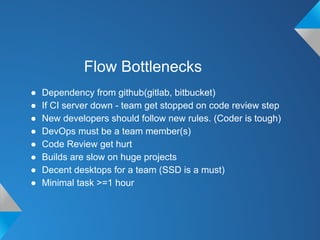 Flow Bottlenecks
● Dependency from github(gitlab, bitbucket)
● If CI server down - team get stopped on code review step
● New developers should follow new rules. (Coder is tough)
● DevOps must be a team member(s)
● Code Review get hurt
● Builds are slow on huge projects
● Decent desktops for a team (SSD is a must)
● Minimal task >=1 hour
 