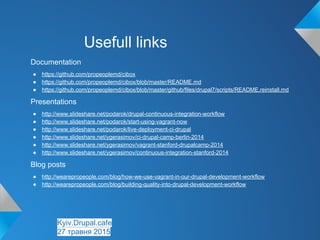 Usefull links
Documentation
● https://github.com/propeoplemd/cibox
● https://github.com/propeoplemd/cibox/blob/master/README.md
● https://github.com/propeoplemd/cibox/blob/master/github/files/drupal7/scripts/README.reinstall.md
Presentations
● http://www.slideshare.net/podarok/drupal-continuous-integration-workflow
● http://www.slideshare.net/podarok/start-using-vagrant-now
● http://www.slideshare.net/podarok/live-deployment-ci-drupal
● http://www.slideshare.net/ygerasimov/ci-drupal-camp-berlin-2014
● http://www.slideshare.net/ygerasimov/vagrant-stanford-drupalcamp-2014
● http://www.slideshare.net/ygerasimov/continuous-integration-stanford-2014
Blog posts
● http://wearepropeople.com/blog/how-we-use-vagrant-in-our-drupal-development-workflow
● http://wearepropeople.com/blog/building-quality-into-drupal-development-workflow
Kyiv.Drupal.cafe
27 травня 2015
 