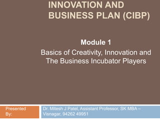 INNOVATION AND
BUSINESS PLAN (CIBP)
Module 1
Basics of Creativity, Innovation and
The Business Incubator Players
Dr. Mitesh J Patel, Assistant Professor, SK MBA –
Visnagar, 94262 49951
Presented
By:
 