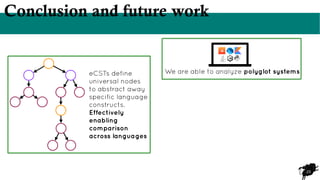 23
Conclusion and future work
eCSTs define
universal nodes
to abstract away
specific language
constructs.
Effectively
enabling
comparison
across languages
We are able to analyze polyglot systems
 
