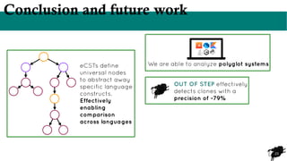 23
Conclusion and future work
eCSTs define
universal nodes
to abstract away
specific language
constructs.
Effectively
enabling
comparison
across languages
We are able to analyze polyglot systems
OUT OF STEP effectively
detects clones with a
precision of ~79%
 