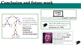 23
Conclusion and future work
eCSTs define
universal nodes
to abstract away
specific language
constructs.
Effectively
enabling
comparison
across languages
We are able to analyze polyglot systems
OUT OF STEP effectively
detects clones with a
precision of ~79%
We need to extend
the detection to GUIs
and other language
frameworks to
capture the entirety of
applications
 