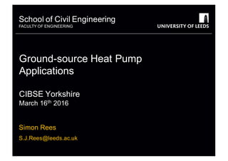 School&of&Civil&Engineering
FACULTY&OF&ENGINEERING
School&of&Civil&Engineering
FACULTY&OF&ENGINEERING
Ground=source&Heat&Pump&
Applications
CIBSE&Yorkshire
March&16th 2016
Simon&Rees
S.J.Rees@leeds.ac.uk
 