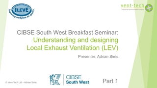 © Vent-Tech Ltd – Adrian Sims
CIBSE South West Breakfast Seminar:
Understanding and designing
Local Exhaust Ventilation (LEV)
Presenter: Adrian Sims
Part 1
 