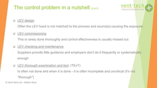 © Vent-Tech Ltd – Adrian Sims
 LEV design
Often the LEV hood is not matched to the process and source(s) causing the exposure
 LEV commissioning
This is rarely done thoroughly and control effectiveness is usually missed out
 LEV checking and maintenance
Suppliers provide little guidance and employers don't do it frequently or systematically
enough
 LEV thorough examination and test (TExT)
Is often not done and when it is done - it is often incomplete and uncritical (it's not
"thorough")
The control problem in a nutshell (2 of 2)
 