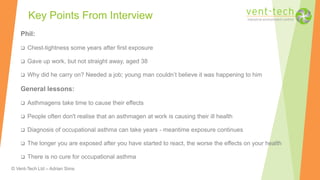 © Vent-Tech Ltd – Adrian Sims
Phil:
 Chest-tightness some years after first exposure
 Gave up work, but not straight away, aged 38
 Why did he carry on? Needed a job; young man couldn’t believe it was happening to him
General lessons:
 Asthmagens take time to cause their effects
 People often don't realise that an asthmagen at work is causing their ill health
 Diagnosis of occupational asthma can take years - meantime exposure continues
 The longer you are exposed after you have started to react, the worse the effects on your health
 There is no cure for occupational asthma
Key Points From Interview
 