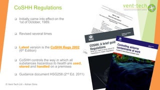 © Vent-Tech Ltd – Adrian Sims
 Initially came into effect on the
1st of October, 1989.
 Revised several times
 Latest version is the CoSHH Regs 2002
(6th Edition)
 CoSHH controls the way in which all
substances hazardous to health are used,
stored and handled on a premises
 Guidance document HSG258 (2nd Ed. 2011)
CoSHH Regulations
 