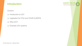 © Vent-Tech Ltd – Adrian Sims
Content:
 Introduction to LEV
 Legislation for YOU and YOUR CLIENTS
 Why LEV?
 Example LEV systems
Introduction
 