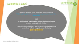 © Vent-Tech Ltd – Adrian Sims
Guidance v Law?
Guidance is issued by the Health and Safety Executive.
Following the guidance is not compulsory and you are free to take
other action.
But
if you do follow the guidance you will normally be doing
enough to comply with the law.
Health and safety inspectors seek to secure compliance with the
law and may refer to this guidance as illustrating
good practice.
 