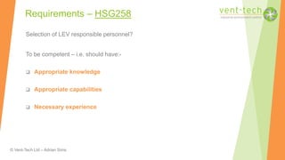 © Vent-Tech Ltd – Adrian Sims
Requirements – HSG258
Selection of LEV responsible personnel?
To be competent – i.e. should have:-
 Appropriate knowledge
 Appropriate capabilities
 Necessary experience
 