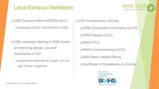 © Vent-Tech Ltd – Adrian Sims
 HSE Guidance Note HSG258 (2011)
 Replaced HSG37 and HSG54 in 2008
 HSE campaign starting in 2009 aimed
at improving design, use and
awareness of LEV
 Inspectors instructed to ‘target’ LEV as
part of their inspection
Local Exhaust Ventilation
 LEV Competence / training
 P600 Examination and testing of LEV
 P602 Design of LEV
 P603 P.P.E.
 P604 Commissioning of LEV
 W201Basic Health Effects
 Certificate of Competency in Control
 