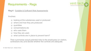 © Vent-Tech Ltd – Adrian Sims
Reg 6 - Suitable & Sufficient Risk Assessments
Involves:
 looking at the substances used or produced
 where and how they are produced
 quantities
 concentrations etc
 who uses them
 how they are used.
 what controls are in place to prevent harm?
Then summarise actual potential risks to the employees (or visitors,
contractors etc) and decide whether the controls are adequate.
Requirements - Regs
 