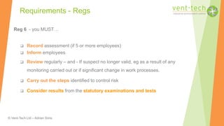 © Vent-Tech Ltd – Adrian Sims
Reg 6 - you MUST…
 Record assessment (if 5 or more employees)
 Inform employees
 Review regularly – and - If suspect no longer valid, eg as a result of any
monitoring carried out or if significant change in work processes.
 Carry out the steps identified to control risk
 Consider results from the statutory examinations and tests
Requirements - Regs
 