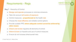 © Vent-Tech Ltd – Adrian Sims
Reg 7 - Hierarchy of Control
 Design and operate processes to minimise emissions
 Take into account all routes of exposure
 Control measures - proportionate to the health risk
 Choose the most effective and reliable control options
 Provide suitable PPE where adequate control cannot be achieved by
other means
 Check and review regularly all elements of control
 Inform & train on hazards and use of control measures
 Ensure do not increase other/overall risks
Requirements - Regs
 