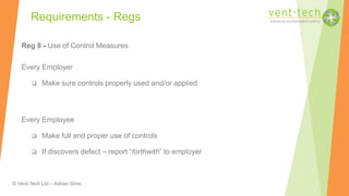 © Vent-Tech Ltd – Adrian Sims
Reg 8 - Use of Control Measures
Every Employer
 Make sure controls properly used and/or applied
Every Employee
 Make full and proper use of controls
 If discovers defect – report “forthwith” to employer
Requirements - Regs
 
