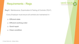 © Vent-Tech Ltd – Adrian Sims
Reg 9 Maintenance, Examination & Testing of Controls (TExT)
Every Employer must ensure all controls are maintained in:-
 Efficient state
 Efficient working order
 Good repair
 Clean condition
Requirements - Regs
 