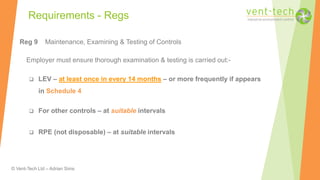© Vent-Tech Ltd – Adrian Sims
Reg 9 Maintenance, Examining & Testing of Controls
Employer must ensure thorough examination & testing is carried out:-
 LEV – at least once in every 14 months – or more frequently if appears
in Schedule 4
 For other controls – at suitable intervals
 RPE (not disposable) – at suitable intervals
Requirements - Regs
 