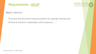 © Vent-Tech Ltd – Adrian Sims
Reg 9 - Objective?
“To ensure that all control measures perform as originally intended and
continue to prevent or adequately control exposure ….”
Requirements - ACoP
 