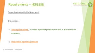 © Vent-Tech Ltd – Adrian Sims
Commissioning / Initial Appraisal
2 functions:-
 Show plant works - ie meets specified performance and is able to control
exposure
 Determine operating criteria
Requirements – HSG258
 