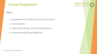 © Vent-Tech Ltd – Adrian Sims
Part 2
 Assessment of hazardous substance & process
 Hood selection
 Typical plant design, layout & considerations
 Common design issues/Watch-its!
Course Programme
 