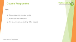 © Vent-Tech Ltd – Adrian Sims
Part 3
 Commissioning, proving control
 Handover documentation
 On-considerations (testing, CDM etc etc)
Course Programme
 