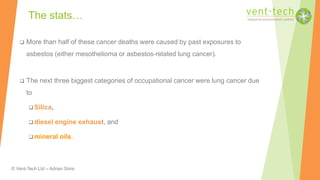 © Vent-Tech Ltd – Adrian Sims
 More than half of these cancer deaths were caused by past exposures to
asbestos (either mesothelioma or asbestos-related lung cancer).
 The next three biggest categories of occupational cancer were lung cancer due
to
 Silica,
 diesel engine exhaust, and
 mineral oils.
The stats…
 