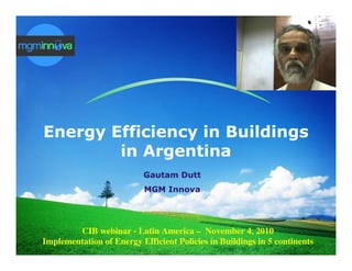LOGO




 Energy Efficiency in Buildings
         in Argentina
                           Gautam Dutt
                            MGM Innova




         CIB webinar - Latin America – November 4, 2010
 Implementation of Energy Efficient Policies in Buildings in 5 continents
 