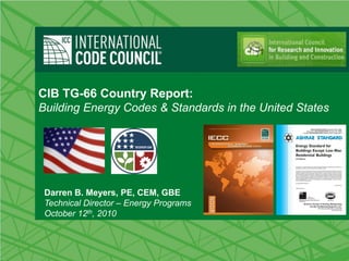 CIB TG-66 Country Report:
Building Energy Codes & Standards in the United States




 Darren B. Meyers, PE, CEM, GBE
 Technical Director – Energy Programs
 October 12th, 2010
 