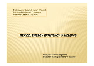 The Implementation of Energy Efficient
Buildings Policies in 5 Continents
Webinar October, 12, 2010




       MEXICO: ENERGY EFFICIENCY IN HOUSING




                                  Evangelina Hirata Nagasako
                                  Consultant in Energy Efficiency in Housing
 