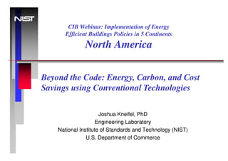 CIB Webinar: Implementation of Energy
       Efficient Buildings Policies in 5 Continents
               North America

Beyond the Code: Energy, Carbon, and Cost
Savings using Conventional Technologies

                      Joshua Kneifel, PhD
                     Engineering Laboratory
    National Institute of Standards and Technology (NIST)
                U.S. Department of Commerce
 