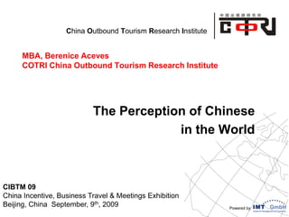 Powered by
China Outbound Tourism Research Institute
MBA, Berenice Aceves
COTRI China Outbound Tourism Research Institute
The Perception of Chinese
in the World
CIBTM 09
China Incentive, Business Travel & Meetings Exhibition
Beijing, China September, 9th, 2009
 