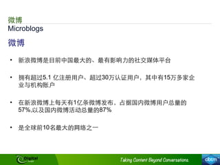 Microblogs
微博
微博
•  新浪微博是⺫⽬目前中国最⼤大的、最有影响⼒力的社交媒体平台
•  拥有超过5.1 亿注册⽤用户、超过30万认证⽤用户，其中有15万多家企
业与机构账户
•  在新浪微博上每天有1亿条微博发布，占据国内微博⽤用户总量的
57%,以及国内微博活动总量的87%
•  是全球前10名最⼤大的⺴⽹网络之⼀一
 
