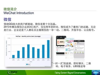 WeChat Introduction
微信
借助QQ庞⼤大的⽤用户群基础，微信发展⼗十分迅猛。
2013年腾讯微信已达到3亿⽤用户，仅仅两年的时间，微信成为了最热⻔门的话题，⽆无论
是⾏行业、企业还是个⼈人都在关注着微信的⼀一举⼀一动。⼆二维码、开放平台、公众账号。
“⼀一对⼀一式”的直销，即时聊天，⼆二维
码，电⼦子商务，LBS推送等
微信简介
 