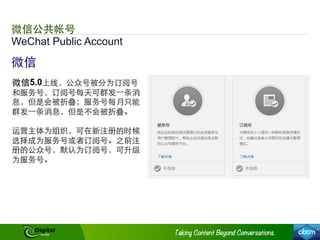 WeChat Public Account
微信公共帐号
微信
微信5.0上线，公众号被分为订阅号
和服务号，订阅号每天可群发⼀一条消
息，但是会被折叠；服务号每月只能
群发⼀一条消息，但是不会被折叠。
运营主体为组织，可在新注册的时候
选择成为服务号或者订阅号。之前注
册的公众号，默认为订阅号，可升级
为服务号。
 