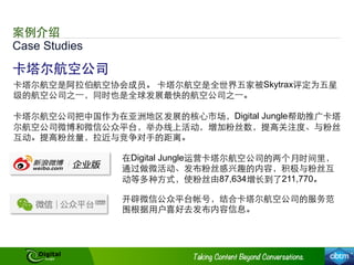 Case Studies
案例介绍
卡塔尔航空公司
卡塔尔航空是阿拉伯航空协会成员。 卡塔尔航空是全世界五家被Skytrax评定为五星
级的航空公司之⼀一，同时也是全球发展最快的航空公司之⼀一。
卡塔尔航空公司把中国作为在亚洲地区发展的核⼼心市场，Digital Jungle帮助推⼲⼴广卡塔
尔航空公司微博和微信公众平台，举办线上活动，增加粉丝数，提⾼高关注度、与粉丝
互动。提⾼高粉丝量，拉近与竞争对⼿手的距离。
在Digital Jungle运营卡塔尔航空公司的两个月时间⾥里，
通过做微活动、发布粉丝感兴趣的内容，积极与粉丝互
动等多种⽅方式，使粉丝由87,634增⻓长到了211,770。
开辟微信公众平台帐号，结合卡塔尔航空公司的服务范
围根据⽤用户喜好去发布内容信息。
 