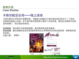 Case Studies
案例介绍
卡塔尔航空公司——线上活动
卡塔尔航空公司在四川成都开航， Digital Jungle为卡塔尔航空成功举办了⼀一个结合
当地特征的线上活动，在卡塔尔航空的官⺴⽹网上制作了活动⻚页⾯面，通过社交媒体平台的
宣传和推⼲⼴广，吸引粉丝来参加。
活动规则：找出图⽚片中所有的熊猫，答对即有机会参加抽奖。
奖品设置：赢从成都出发⾄至巴黎/迪拜/阿布扎⽐比/伊斯坦布尔的往返机票，⾹香格⾥里拉酒
店住宿。
注册⼈人数： 5300+
 