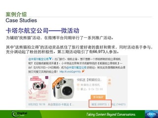 Case Studies
案例介绍
卡塔尔航空公司——微活动
为辅助“找熊猫”活动，在微博平台同期举⾏行了⼀一系列推⼲⼴广活动。
其中“送熊猫拍⽴立得”的活动奖品抓住了旅⾏行爱好者的喜好和需求，同时活动易于参与，
充分调动起了粉丝的积极性。第三期活动吸引了有66,973⼈人参加。
 