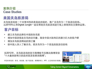 Case Studies
案例介绍
美国关岛旅游局
关岛旅游局是⼀一个⾮非营利性的美国政府组织，推⼲⼴广关岛作为⼀一个旅游⺫⽬目的地。
从2010年以来Digital Jungle⼀一直在帮助关岛旅游局进⾏行线上营销和社交媒体运营。
•  建⽴立关岛的品牌在中国的知名度
•  增加中国游客赴关岛的访问量，激发中国⼤大陆地区的潜⼒力巨⼤大的客户群
•  增加关岛旅游⺴⽹网站的预订量
•  使中国⼈人深⼊入了解关岛，把关岛作为⼀一个⾸首选的旅游⺫⽬目的地
客户⺫⽬目标
在2012年，关岛旅游局的官⽅方微博帐号在腾讯微博荣获
“⼗十⼤大最具影响⼒力的政府旅游发展局微博”。
评定标准包括：排名，粉丝数，账户活跃度，微博影响⼒力，KPI，以及相关统计数据。
 
